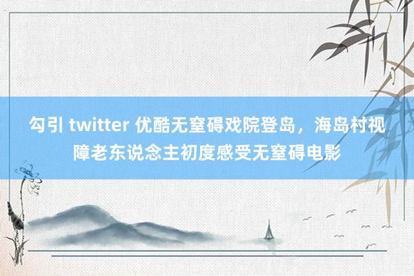 勾引 twitter 优酷无窒碍戏院登岛，海岛村视障老东说念主初度感受无窒碍电影