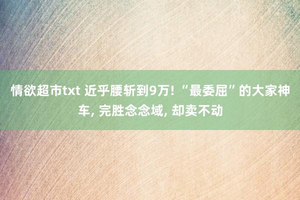 情欲超市txt 近乎腰斩到9万! “最委屈”的大家神车， 完胜念念域， 却卖不动