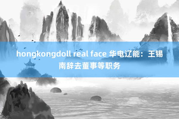 hongkongdoll real face 华电辽能：王锡南辞去董事等职务