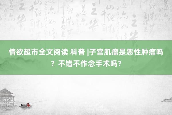 情欲超市全文阅读 科普 |子宫肌瘤是恶性肿瘤吗？不错不作念手术吗？