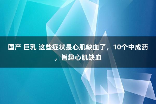 国产 巨乳 这些症状是心肌缺血了，10个中成药，旨趣心肌缺血