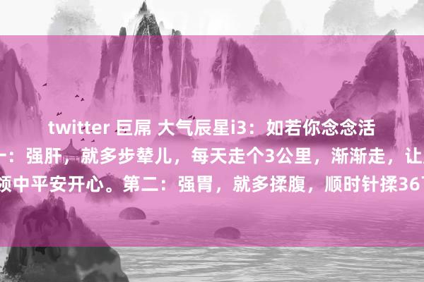 twitter 巨屌 大气辰星i3：如若你念念活过99岁，请点赞保藏：第一：强肝，就多步辇儿，每天走个3公里，渐渐走，让肝脏在轻细的要领中平安开心。第二：强胃，就多揉腹，顺时针揉36下，逆时针揉36下，长入脾胃，消化顺畅...