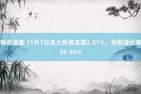 情欲湿度 11月7日龙大转债高潮2.01%，转股溢价率36.96%