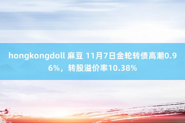 hongkongdoll 麻豆 11月7日金轮转债高潮0.96%，转股溢价率10.38%