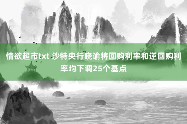 情欲超市txt 沙特央行晓谕将回购利率和逆回购利率均下调25个基点