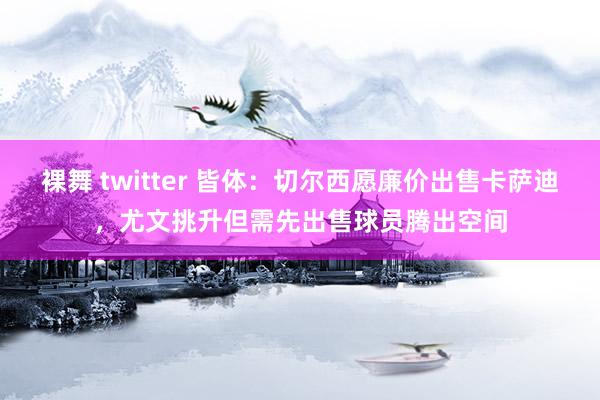 裸舞 twitter 皆体：切尔西愿廉价出售卡萨迪，尤文挑升但需先出售球员腾出空间