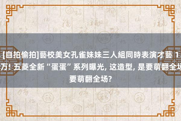 [自拍偷拍]藝校美女孔雀妹妹三人組同時表演才藝 1.2万! 五菱全新“蛋蛋”系列曝光， 这造型， 是要萌翻全场?