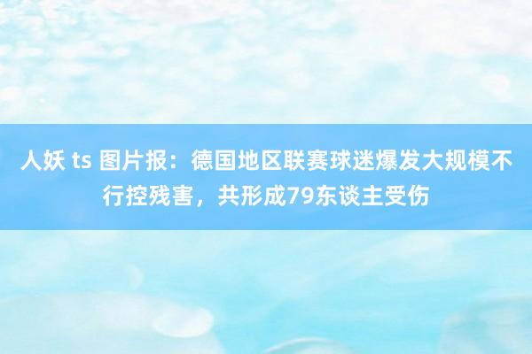 人妖 ts 图片报：德国地区联赛球迷爆发大规模不行控残害，共形成79东谈主受伤