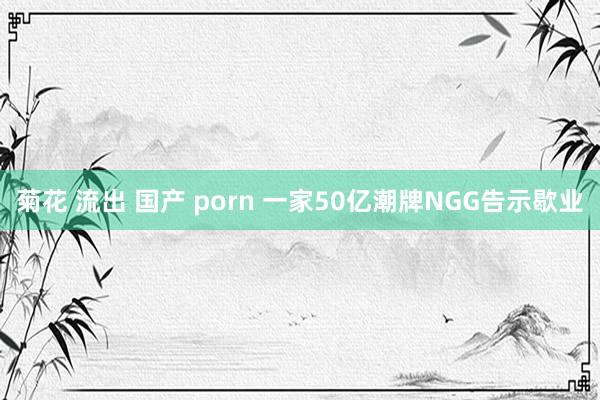 菊花 流出 国产 porn 一家50亿潮牌NGG告示歇业