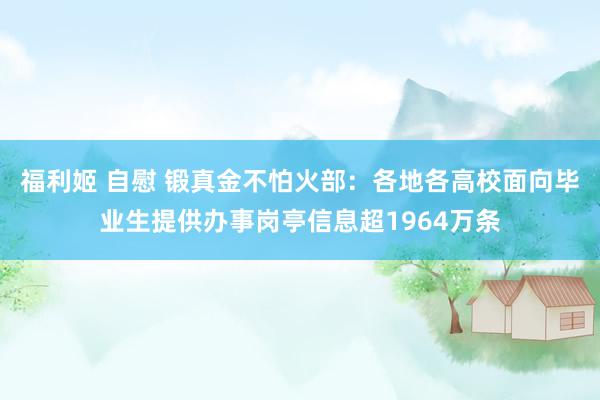 福利姬 自慰 锻真金不怕火部：各地各高校面向毕业生提供办事岗亭信息超1964万条