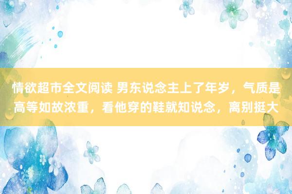 情欲超市全文阅读 男东说念主上了年岁，气质是高等如故浓重，看他穿的鞋就知说念，离别挺大