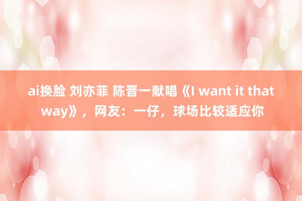 ai换脸 刘亦菲 陈晋一献唱《I want it that way》，网友：一仔，球场比较适应你