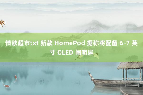 情欲超市txt 新款 HomePod 据称将配备 6-7 英寸 OLED 阐明屏