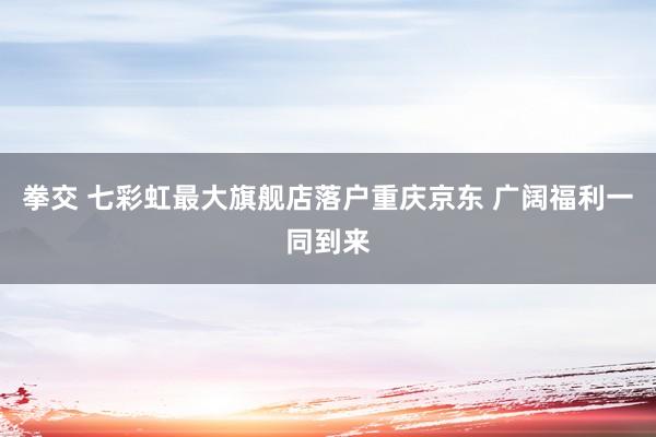 拳交 七彩虹最大旗舰店落户重庆京东 广阔福利一同到来