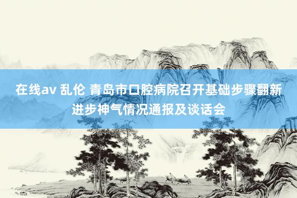 在线av 乱伦 青岛市口腔病院召开基础步骤翻新进步神气情况通报及谈话会