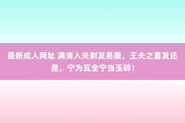 最新成人网址 满清入关剃发易服，王夫之蓄发还是，宁为瓦全宁当玉碎！