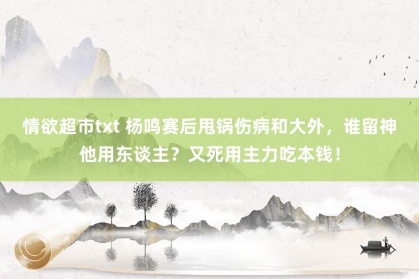 情欲超市txt 杨鸣赛后甩锅伤病和大外，谁留神他用东谈主？又死用主力吃本钱！