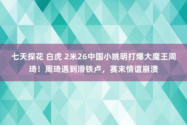 七天探花 白虎 2米26中国小姚明打爆大魔王周琦！周琦遇到滑铁卢，赛末情谊崩溃