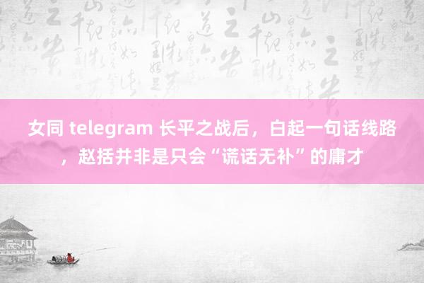 女同 telegram 长平之战后，白起一句话线路，赵括并非是只会“谎话无补”的庸才