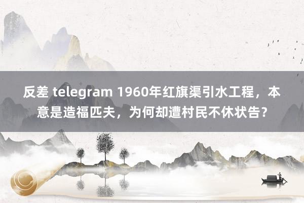 反差 telegram 1960年红旗渠引水工程，本意是造福匹夫，为何却遭村民不休状告？