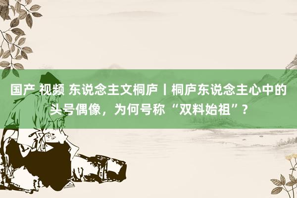 国产 视频 东说念主文桐庐丨桐庐东说念主心中的头号偶像，为何号称 “双料始祖”？