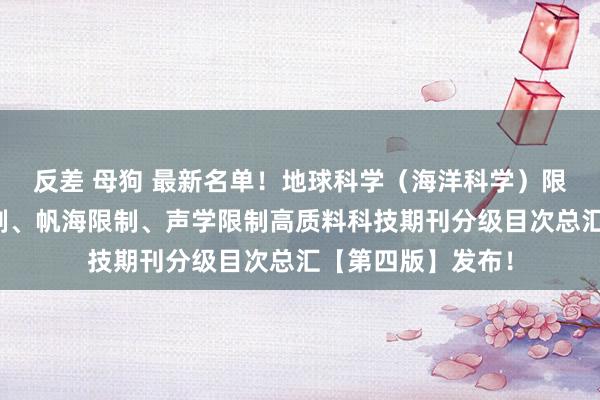 反差 母狗 最新名单！地球科学（海洋科学）限制、舰船科学限制、帆海限制、声学限制高质料科技期刊分级目次总汇【第四版】发布！