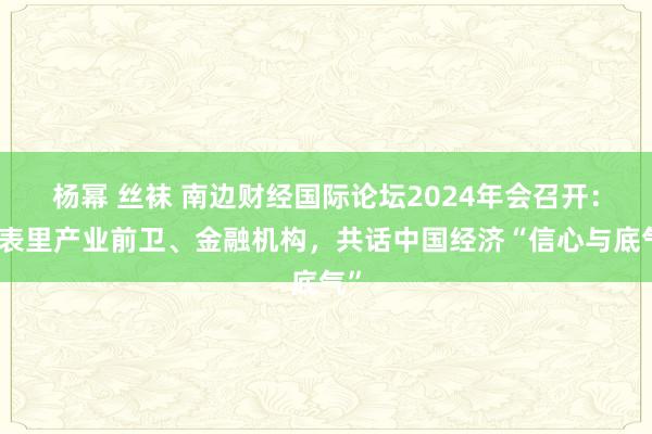 杨幂 丝袜 南边财经国际论坛2024年会召开：海表里产业前卫、金融机构，共话中国经济“信心与底气”