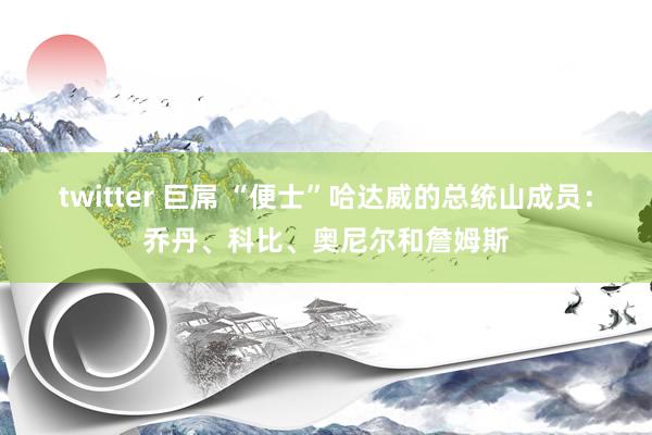 twitter 巨屌 “便士”哈达威的总统山成员：乔丹、科比、奥尼尔和詹姆斯