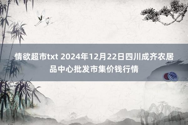 情欲超市txt 2024年12月22日四川成齐农居品中心批发市集价钱行情