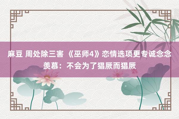 麻豆 周处除三害 《巫师4》恋情选项更专诚念念羡慕：不会为了猖厥而猖厥