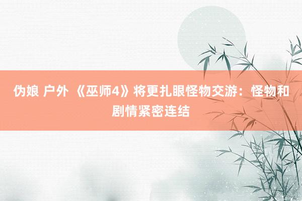 伪娘 户外 《巫师4》将更扎眼怪物交游：怪物和剧情紧密连结