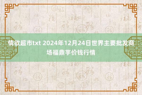 情欲超市txt 2024年12月24日世界主要批发商场福鼎芋价钱行情