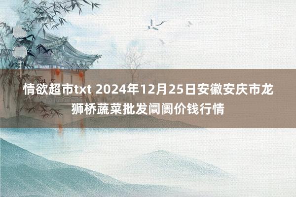 情欲超市txt 2024年12月25日安徽安庆市龙狮桥蔬菜批发阛阓价钱行情