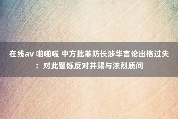 在线av 啪啪啦 中方批菲防长涉华言论出格过失：对此矍铄反对并赐与浓烈质问