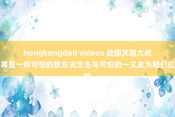 hongkongdoll videos 战国灭国大战的序幕是一群可怕的敌东说念主与可怕的一又友为咱们拉开的