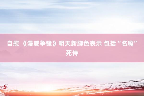 自慰 《漫威争锋》明天新脚色表示 包括“名嘴”死侍