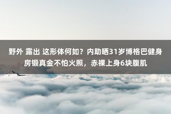 野外 露出 这形体何如？内助晒31岁博格巴健身房锻真金不怕火照，赤裸上身6块腹肌