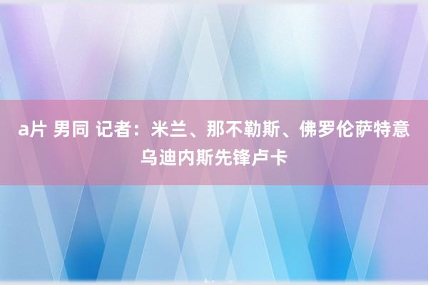 a片 男同 记者：米兰、那不勒斯、佛罗伦萨特意乌迪内斯先锋卢卡