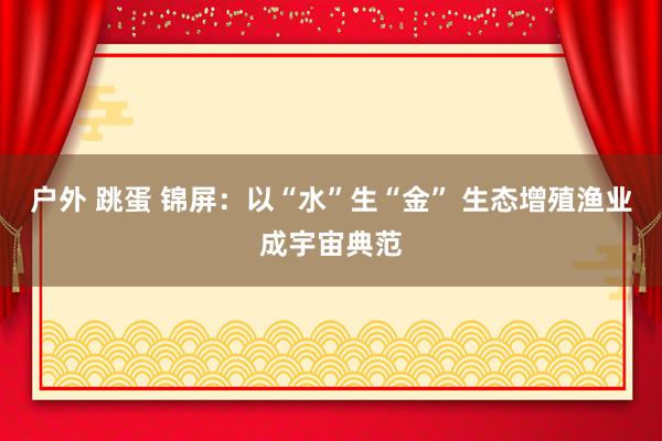 户外 跳蛋 锦屏：以“水”生“金” 生态增殖渔业成宇宙典范