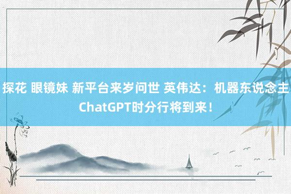 探花 眼镜妹 新平台来岁问世 英伟达：机器东说念主ChatGPT时分行将到来！