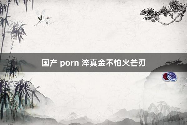 国产 porn 淬真金不怕火芒刃