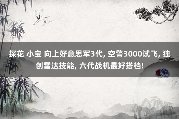 探花 小宝 向上好意思军3代， 空警3000试飞， 独创雷达技能， 六代战机最好搭档!