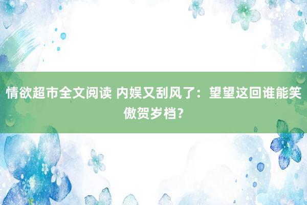 情欲超市全文阅读 内娱又刮风了：望望这回谁能笑傲贺岁档？