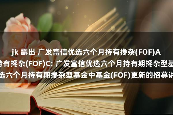 jk 露出 广发富信优选六个月持有搀杂(FOF)A，广发富信优选六个月持有搀杂(FOF)C: 广发富信优选六个月持有期搀杂型基金中基金(FOF)更新的招募讲解书