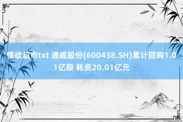 情欲超市txt 通威股份(600438.SH)累计回购1.01亿股 耗资20.01亿元