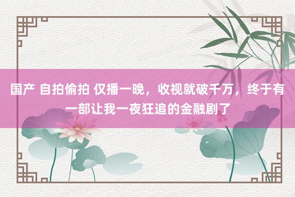 国产 自拍偷拍 仅播一晚，收视就破千万，终于有一部让我一夜狂追的金融剧了