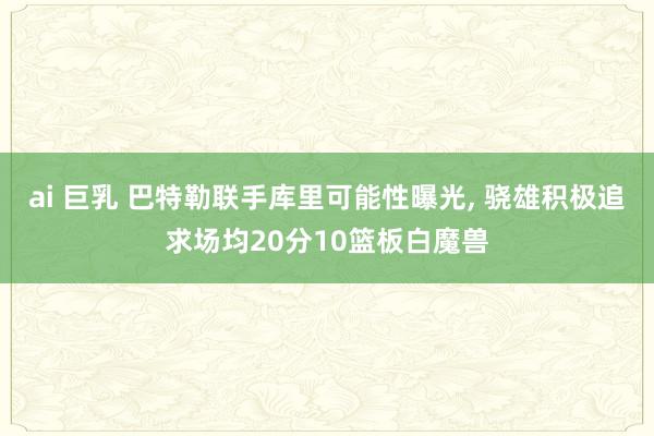 ai 巨乳 巴特勒联手库里可能性曝光， 骁雄积极追求场均20分10篮板白魔兽