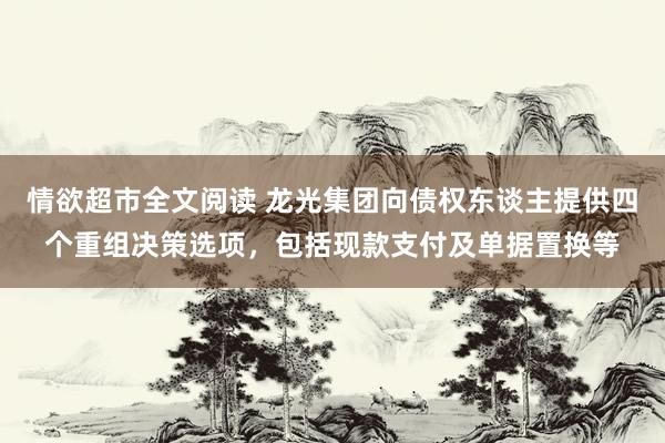 情欲超市全文阅读 龙光集团向债权东谈主提供四个重组决策选项，包括现款支付及单据置换等