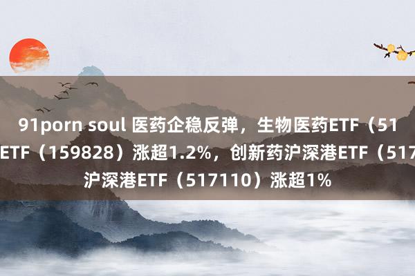 91porn soul 医药企稳反弹，生物医药ETF（512290）、医疗ETF（159828）涨超1.2%，创新药沪深港ETF（517110）涨超1%