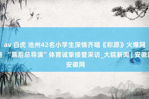 av 白虎 池州42名小学生深情齐唱《称愿》火爆网络  “幕后总导演”体育诚挚接管采访_大皖新闻 | 安徽网